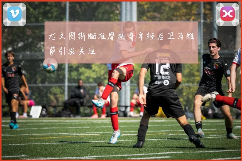 尤文图斯瞄准摩纳哥年轻后卫马维萨引发关注