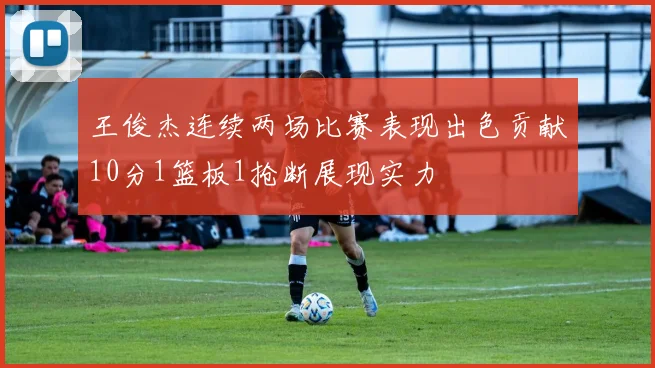 王俊杰连续两场比赛表现出色贡献10分1篮板1抢断展现实力