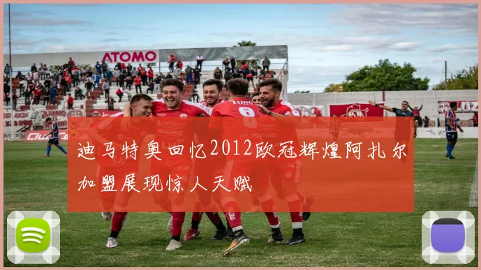 迪马特奥回忆2012欧冠辉煌阿扎尔加盟展现惊人天赋