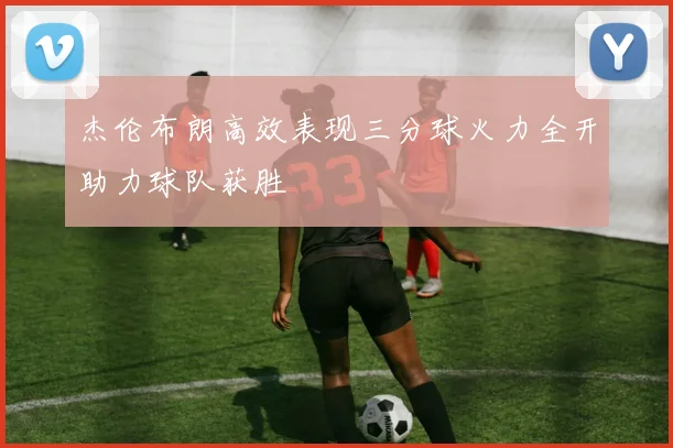 杰伦布朗高效表现三分球火力全开助力球队获胜