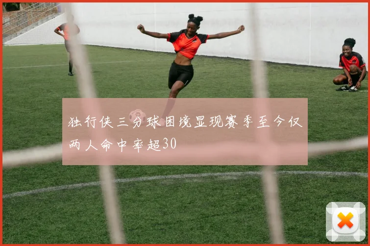 独行侠三分球困境显现赛季至今仅两人命中率超30