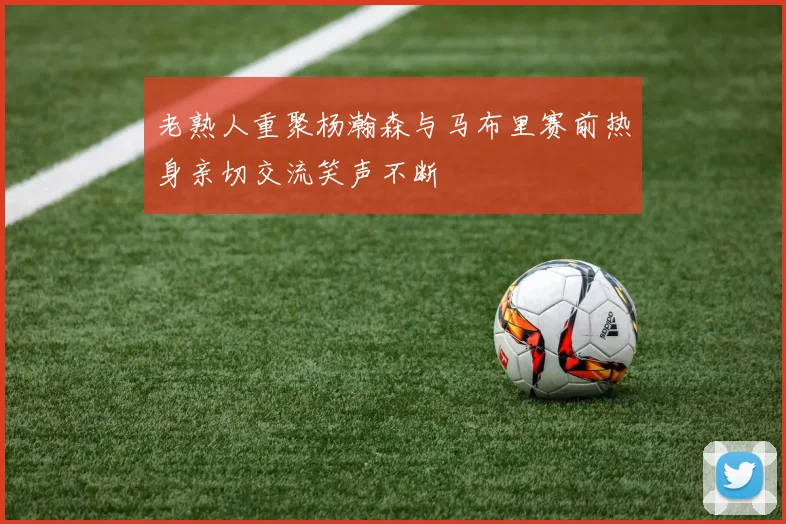 老熟人重聚杨瀚森与马布里赛前热身亲切交流笑声不断