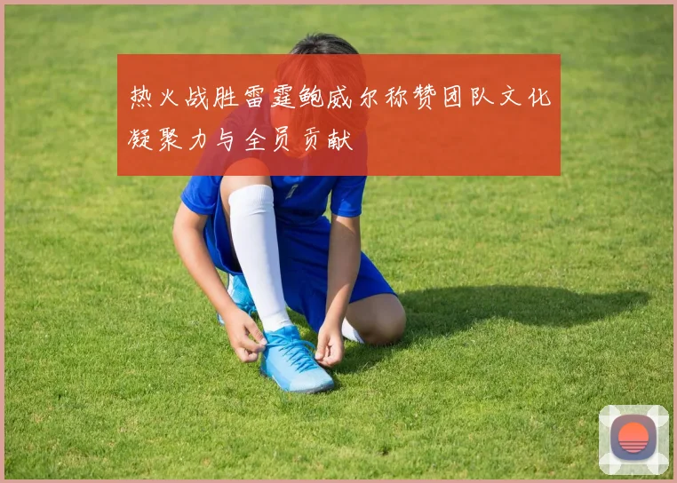 热火战胜雷霆鲍威尔称赞团队文化凝聚力与全员贡献