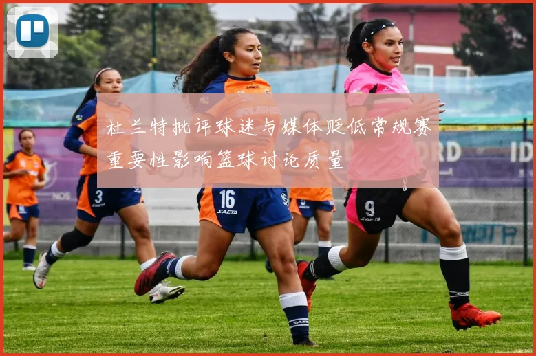 杜兰特批评球迷与媒体贬低常规赛重要性影响篮球讨论质量