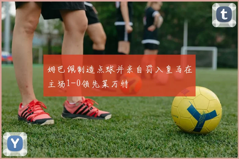 姆巴佩制造点球并亲自罚入皇马在主场1-0领先莱万特