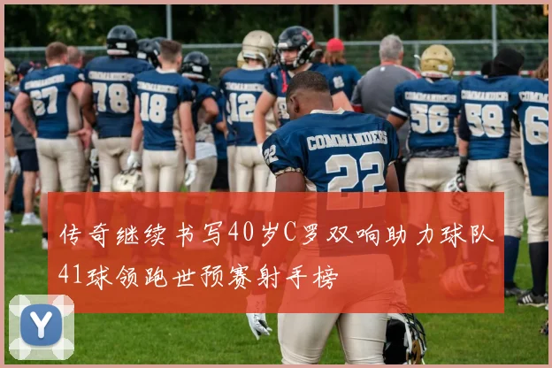 传奇继续书写40岁C罗双响助力球队41球领跑世预赛射手榜