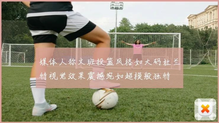 媒体人称文班投篮风格如大码杜兰特视觉效果震撼宛如超模般独特