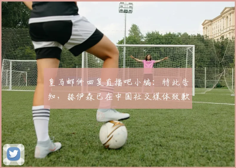 皇马邮件回复直播吧小编：特此告知，赫伊森已在中国社交媒体致歉