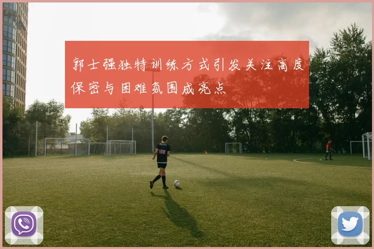 郭士强独特训练方式引发关注高度保密与困难氛围成亮点