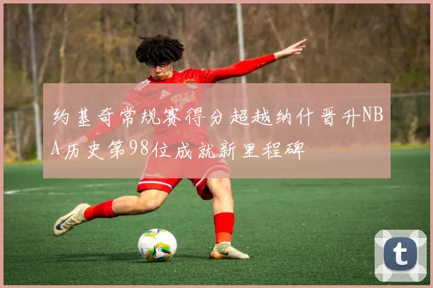 约基奇常规赛得分超越纳什晋升NBA历史第98位成就新里程碑