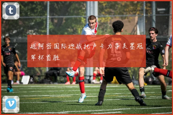 迈阿密国际迎战托卢卡力争美墨冠军杯首胜