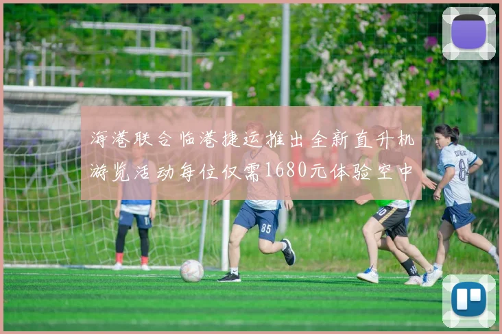 海港联合临港捷运推出全新直升机游览活动每位仅需1680元体验空中美景