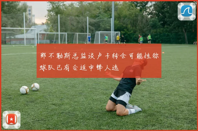 那不勒斯总监谈卢卡转会可能性称球队已有合适中锋人选