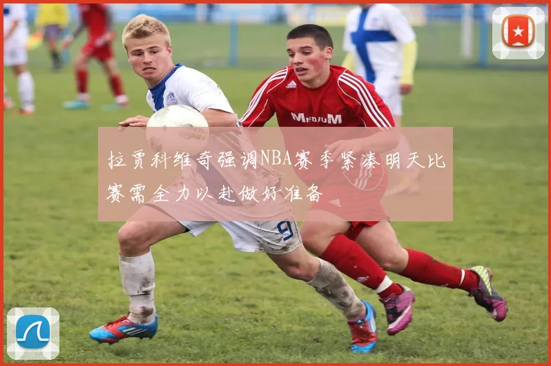 拉贾科维奇强调NBA赛季紧凑明天比赛需全力以赴做好准备