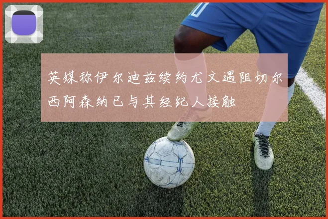 英媒称伊尔迪兹续约尤文遇阻切尔西阿森纳已与其经纪人接触
