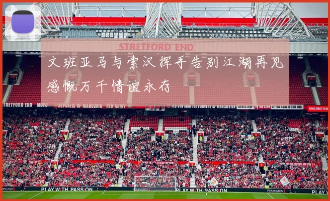 文班亚马与索汉挥手告别江湖再见感慨万千情谊永存