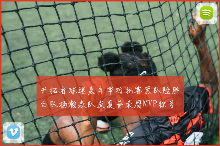 开拓者球迷嘉年华对抗赛黑队险胜白队杨瀚森队友夏普荣膺MVP称号