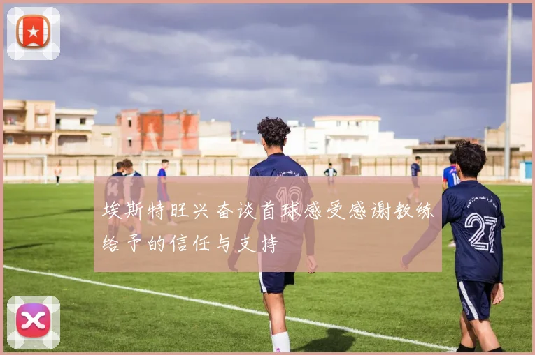 埃斯特旺兴奋谈首球感受感谢教练给予的信任与支持