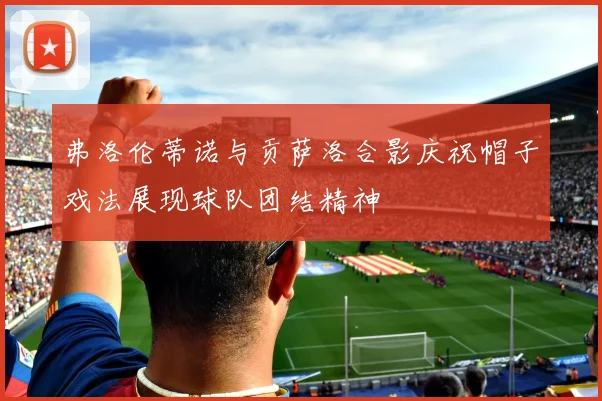 弗洛伦蒂诺与贡萨洛合影庆祝帽子戏法展现球队团结精神