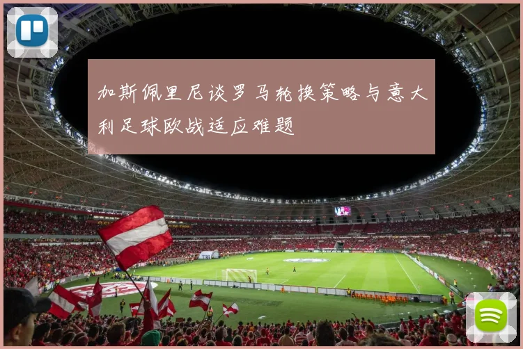 加斯佩里尼谈罗马轮换策略与意大利足球欧战适应难题
