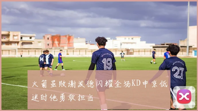 火箭虽败谢泼德闪耀全场KD申京低迷时他勇敢担当