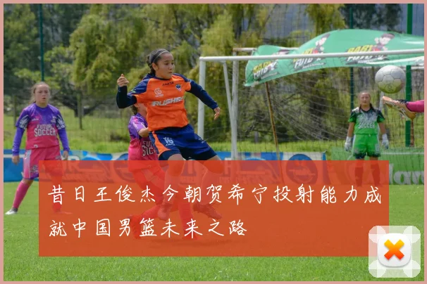 昔日王俊杰今朝贺希宁投射能力成就中国男篮未来之路