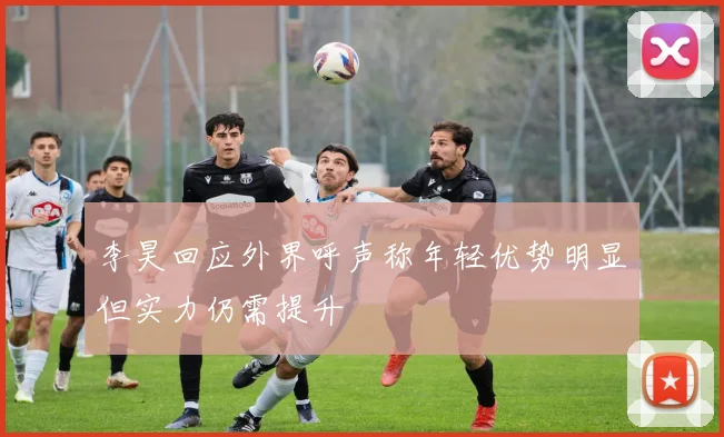 李昊回应外界呼声称年轻优势明显但实力仍需提升