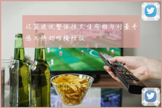 辽篮进攻整体性欠佳布朗与付豪手感火热却难掩短板