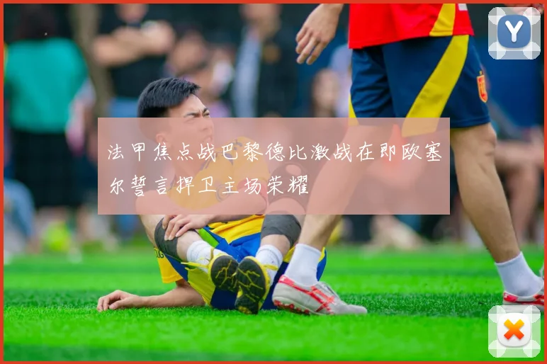 法甲焦点战巴黎德比激战在即欧塞尔誓言捍卫主场荣耀