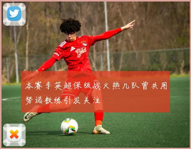 本赛季英超保级战火热几队曾共用努诺教练引发关注