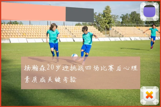 杨瀚森20岁迎挑战四场比赛后心理素质成关键考验