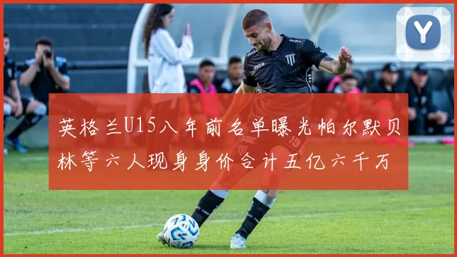 英格兰U15八年前名单曝光帕尔默贝林等六人现身身价合计五亿六千万