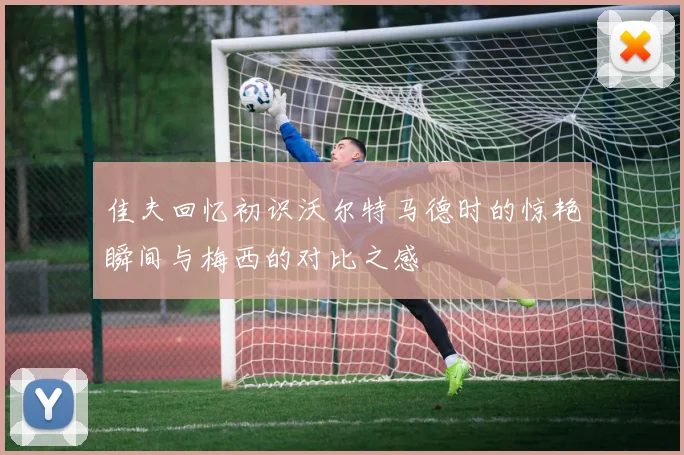 佳夫回忆初识沃尔特马德时的惊艳瞬间与梅西的对比之感